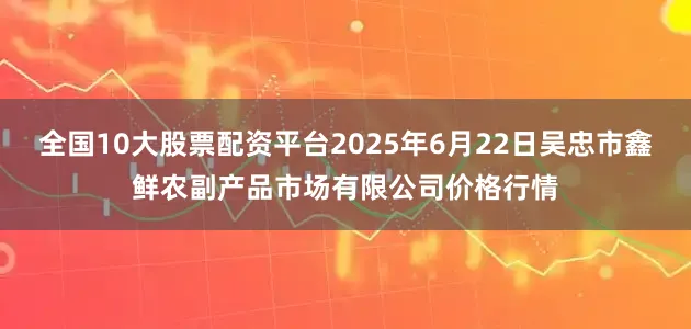 全国10大股票配资平台2025年6月22日吴忠市鑫鲜农副产品市场有限公司价格行情