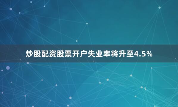 炒股配资股票开户失业率将升至4.5%