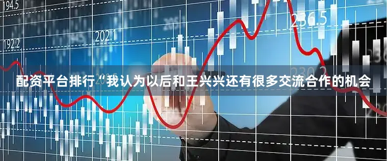 配资平台排行“我认为以后和王兴兴还有很多交流合作的机会
