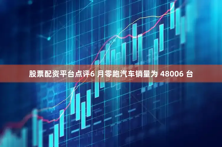 股票配资平台点评6 月零跑汽车销量为 48006 台