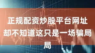 正规配资炒股平台网址却不知道这只是一场骗局
