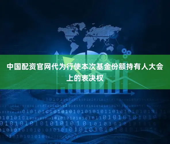 中国配资官网代为行使本次基金份额持有人大会上的表决权