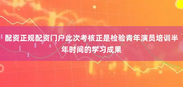 配资正规配资门户此次考核正是检验青年演员培训半年时间的学习成果
